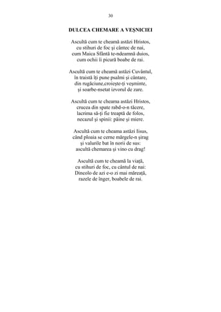 30 
DULCEA CHEMARE A VESNICIEI 
Ascultă cum te cheamă astăzi Hristos, 
cu stihuri de foc si cântec de nai, 
cum Maica Sfântă te-ndeamnă duios, 
cum ochii îi picură boabe de rai. 
Ascultă cum te cheamă astăzi Cuvântul, 
în traistă îŃi pune psalmi si cântare, 
din rugăciune,croieste-Ńi vesminte, 
si soarbe-nsetat izvorul de zare. 
Ascultă cum te cheama astăzi Hristos, 
crucea din spate rabd-o-n tăcere, 
lacrima să-Ńi fie treaptă de folos, 
necazul si spinii: pâine si miere. 
Ascultă cum te cheama astăzi Iisus, 
când ploaia se cerne mărgele-n sirag 
si valurile bat în norii de sus: 
ascultă chemarea si vino cu drag! 
Ascultă cum te cheamă la viaŃă, 
cu stihuri de foc, cu cântul de nai: 
Dincolo de azi e-o zi mai măreaŃă, 
razele de înger, boabele de rai. 
 