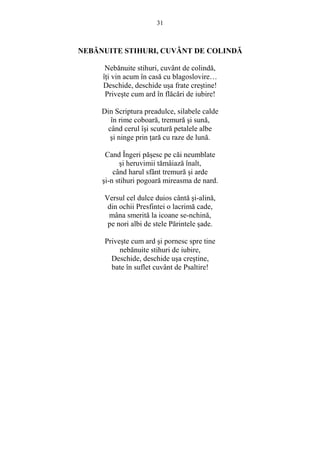 31 
NEBĂNUITE STIHURI, CUVÂNT DE COLINDĂ 
Nebănuite stihuri, cuvânt de colindă, 
îŃi vin acum în casă cu blagoslovire… 
Deschide, deschide usa frate crestine! 
Priveste cum ard în flăcări de iubire! 
Din Scriptura preadulce, silabele calde 
în rime coboară, tremură si sună, 
când cerul îsi scutură petalele albe 
si ninge prin Ńară cu raze de lună. 
Cand Îngeri păsesc pe căi neumblate 
si heruvimii tămâiază înalt, 
când harul sfânt tremură si arde 
si-n stihuri pogoară mireasma de nard. 
Versul cel dulce duios cântă si-alină, 
din ochii Presfintei o lacrimă cade, 
mâna smerită la icoane se-nchină, 
pe nori albi de stele Părintele sade. 
Priveste cum ard si pornesc spre tine 
nebănuite stihuri de iubire, 
Deschide, deschide usa crestine, 
bate în suflet cuvânt de Psaltire! 
 
