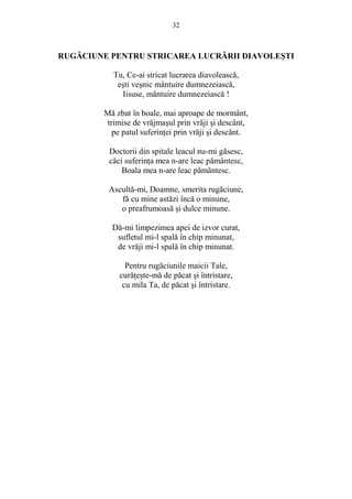 32 
RUGĂCIUNE PENTRU STRICAREA LUCRĂRII DIAVOLESTI 
Tu, Ce-ai stricat lucrarea diavolească, 
esti vesnic mântuire dumnezeiască, 
Iisuse, mântuire dumnezeiască ! 
Mă zbat în boale, mai aproape de mormânt, 
trimise de vrăjmasul prin vrăji si descânt, 
pe patul suferinŃei prin vrăji si descânt. 
Doctorii din spitale leacul nu-mi găsesc, 
căci suferinŃa mea n-are leac pământesc, 
Boala mea n-are leac pământesc. 
Ascultă-mi, Doamne, smerita rugăciune, 
fă cu mine astăzi încă o minune, 
o preafrumoasă si dulce minune. 
Dă-mi limpezimea apei de izvor curat, 
sufletul mi-l spală în chip minunat, 
de vrăji mi-l spală în chip minunat. 
Pentru rugăciunile maicii Tale, 
curăŃeste-mă de păcat si întristare, 
cu mila Ta, de păcat si întristare. 
 