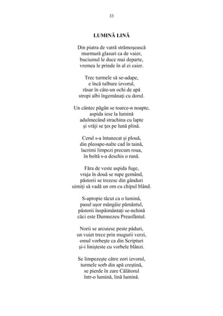 33 
LUMINĂ LINĂ 
Din piatra de vatră strămosească 
murmură glasuri ca de vaier, 
buciumul le duce mai departe, 
vremea le prinde în al ei caier. 
Trec turmele să se-adape, 
e încă tulbure izvorul, 
răsar în câte-un ochi de apă 
stropi albi îngemănaŃi cu dorul. 
Un cântec păgân se toarce-n noapte, 
aspida iese la lumină 
adulmecând strachina cu lapte 
si vrăji se Ńes pe lună plină. 
Cerul s-a întunecat si plouă, 
din pleoape-nalte cad în taină, 
lacrimi limpezi precum roua, 
în boltă s-a deschis o rană. 
Făra de veste aspida fuge, 
vraja în două se rupe gemând, 
păstorii se trezesc din gânduri 
uimiŃi să vadă un om cu chipul blând. 
S-apropie tăcut ca o lumină, 
pasul usor mângâie pământul, 
păstorii înspăimântaŃi se-nchină 
căci este Dumnezeu Preasfântul. 
Norii se arcuiesc peste păduri, 
un vuiet trece prin mugurii verzi, 
omul vorbeste ca din Scripturi 
si-i linisteste cu vorbele blânzi. 
Se limpezeste către zori izvorul, 
turmele sorb din apă crestină, 
se pierde în zare Călătorul 
într-o lumină, lină lumină. 
 
