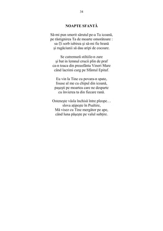 34 
NOAPTE SFANTĂ 
Să-mi pun smerit sărutul pe-a Ta icoană, 
pe răstignirea Ta de moarte omorâtoare : 
sa-łi sorb iubirea si să-mi fie hrană 
si rugăciunii să dau aripi de cocoare. 
Se cutremură stihiile-n zare 
si bat in lemnul crucii plin de praf 
ca-n toaca din preasfânta Vineri Mare 
când lacrimi curg pe Sfântul Epitaf. 
Eu vin la Tine cu povara-n spate, 
Iisuse al me cu chipul din icoană, 
pasesti pe moartea care ne desparte 
cu învierea ta din fiecare rană. 
Osteneste vâsla închisă între pleope… 
slova aŃipeste în Psaltire, 
Mă visez cu Tine mergător pe ape, 
când luna păseste pe valul subŃire. 
 