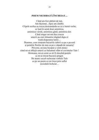 35 
POEM NICIODATĂ ÎNCHEIAT… 
Când am fost părăsit de toŃi, 
Am lăcrimat...Apoi am zâmbit. 
Clipele acelea au trecut,destramându-se ca o haină veche, 
ce lasă în urmă doar amintirea, 
amintirea vârstă, amintirea gând, amintirea dor. 
Când singur mi-am dus crucea 
umerii au curs înlauntru trăgând dupa ei 
toată disperarea lumii… 
Doamne, cum simŃeam bucuriile iubirii ca pe o povară 
si petalele florilor de mai ca pe o zăpadă de ianuarie! 
Priveste, un nou început a venit atunci 
când mi-ai oblojit umerii cu balsamul sfânt al cuvintelor Tale ! 
Hristoase, mi-ai cerut ca să-łi deschid porŃile 
si mi-ai trecut bucuros pragul. 
De atunci ascult neîncetat vorbele Tale 
ca pe un poem ce-mi trece prin suflet 
niciodată încheiat… 
 