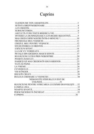 36 
Cuprins 
ELEISON ME TON AMARTOLON………………………………….3 
SFĂNTA DREPTMĂRITOARE………………………………………4 
A FI CRESTIN…………………………………………………………5 
SURSUM CORDA……………………………………………………..6 
ASCULTĂ CUM CÂNTĂ BISERICA VIE…………………………...7 
INVIERE LA DUMNEZEIASCA LITURGHIE BIZANTINĂ.............9 
MAI CRED COPIII NOSTRI ÎNTR-O MINUNE ?..............................10 
FRUMOASA MEA VESNICIE…………………………………….…11 
CREZUL MEU PENTRU VESNICIE……………...............................12 
STUHUITORII LUI HRISTOS………………………………..…........13 
CRĂCIUN SFÂNT……………………………………………………14 
LA LOC CU VERDEAłĂ……………………………………….…....15 
PETALE DIN GRĂDINA MAICII SFINTE…………………….……17 
RUGĂCIUNE UCISĂ PRIN NEROSTIRE……………………..….....20 
POARTA RAIULUI…………………………………………………...21 
HAIDEłI SĂ MAI CREDEM ÎN IISUS HRISTOS…………………..23 
TATĂ SI PÂINE………………… ……………………………………24 
LA VREME………………………………… …………………………26 
CUVIOSULUI…………………………… ……………………………27 
VIS SI ÎNGER………………………………………………………….28 
IISUS PE CRUCE………………………………………………………39 
DULCEA CHEMARE A VESNICIEI………… ………………………30 
NEBANUITE STIHURI,CUVÂNT DE 
COLINDĂ……………………31 
RUGĂCIUNE PENTRU STRICAREA LUCRĂRII DIAVOLESTI ….32 
LUMINA LINA…………………………………………………………33 
NOAPTE SFANTĂ……………………………………………………..34 
POEM NICIODATĂ ÎNCHEIAT…………………………………..…..35 
CUPRINS……………………………………………………………..36 

