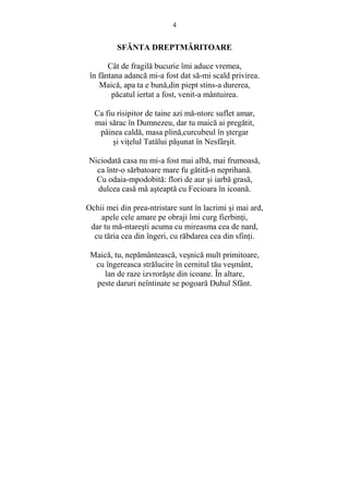4 
SFĂNTA DREPTMĂRITOARE 
Cât de fragilă bucurie îmi aduce vremea, 
în fântana adancă mi-a fost dat să-mi scald privirea. 
Maică, apa ta e bună,din piept stins-a durerea, 
păcatul iertat a fost, venit-a mântuirea. 
Ca fiu risipitor de taine azi mă-ntorc suflet amar, 
mai sărac în Dumnezeu, dar tu maică ai pregătit, 
pâinea caldă, masa plină,curcubeul în stergar 
si viŃelul Tatălui păsunat în Nesfârsit. 
Niciodată casa nu mi-a fost mai albă, mai frumoasă, 
ca într-o sărbatoare mare fu gătită-n neprihană. 
Cu odaia-mpodobită: flori de aur si iarbă grasă, 
dulcea casă mă asteaptă cu Fecioara în icoană. 
Ochii mei din prea-ntristare sunt în lacrimi si mai ard, 
apele cele amare pe obraji îmi curg fierbinŃi, 
dar tu mă-ntaresti acuma cu mireasma cea de nard, 
cu tăria cea din îngeri, cu răbdarea cea din sfinŃi. 
Maică, tu, nepământească, vesnică mult primitoare, 
cu îngereasca strălucire în cernitul tău vesmânt, 
lan de raze izvrorăste din icoane. În altare, 
peste daruri neîntinate se pogoară Duhul Sfânt. 
 