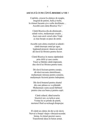 7 
ASCULTĂ CUM CÂNTĂ BISERICA VIE ! 
Copilule, crescut la cântece de noapte, 
mugind de patimi, hulă si trufie, 
în ritmuri bacante si-n vorbe desfrânate… 
Ascultă cum cânta Biserica Vie ! 
Cântă Biserica dis-de-dimineată , 
salută voios, mulŃumeste crestin… 
Auzi cum urcă versul către ViaŃă 
si ziua începe cu pace de-amin. 
Ascultă cum cânta crestinul si-adastă : 
cântă tinereste omul pe ogor, 
legănand pruncul, tânara nevastă 
dă slavă lui Hristos pentru fecior. 
Cântă Biserica în marea săptămână 
prin chilii si case curate. 
Tineri si bătrâni cântă impreună, 
dau slavă lui Hristos pentru toate. 
Dă slavă fecioara pentru curaŃie, 
dă slavă nevasta zămislitoare, 
mulŃumeste mireasa pentru cununie, 
mulŃumeste feciorul pentru îndreptare. 
Dă slavă brutarul pentru aluatul 
din care pâinea se va plămădi. 
MulŃumeste seara acasă bărbatul 
pentru cina cea buna si pentru copii. 
Cântă zidarul, dând temelia 
bisericii noi, cu turla-n azur. 
VoinŃa lui se prinde de piatră, 
mortarul fluid se-ncheagă dimprejur. 
El cântă un cântec de dor si de slavă, 
Nervul si braŃul vânjos vibrează-ncordat. 
Inima, în ritmul poeziei suave, 
Transformă ideea în beton armat. 
 