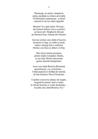 8 
DimineaŃa, în atelier, tâmplarul, 
cânta, punându-se inimos pe treabă. 
El Domnului mulŃumeste...si harul 
coboară în ale lui mâini degrabă. 
Minune! S-a oprit mirat. Priveste : 
din lemnul inform ivitu-s-a perfect 
un lucru util. Dulgherul slăveste 
pe Domnul Iisus, lemnar din Nazaret. 
Auzi pe cizmar cum cântă-n bucurie, 
lucrează cu sârg, cu suflet si nesaŃ, 
mâna-i alearga într-o simfonie, 
Hristos e pe buze si duhul e-n braŃ. 
Dau slavă cinstita preoŃime, 
pentru slujba Liturghiei sfinŃite, 
si cea intru Hristos diaconime 
pentru darurile bineprimite. 
Auzi cum cântă Biserica Bizantină, 
apostolească, vie, ocrotitoare… 
Cântă poporul ei răsfăŃat de lumină, 
de lina lumină a Slavei biruitoare. 
Copilule crescut la cântece de noapte, 
mugind de patimi, hula si trufie, 
în ritmuri bacante si vorbe desfrânate… 
Ascultă cum cântă Biserica Vie ! 
 