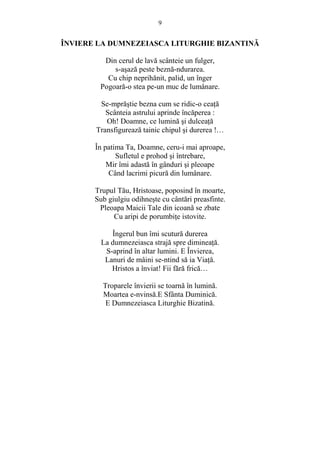9 
ÎNVIERE LA DUMNEZEIASCA LITURGHIE BIZANTINĂ 
Din cerul de lavă scânteie un fulger, 
s-asază peste beznă-ndurarea. 
Cu chip neprihănit, palid, un înger 
Pogoară-o stea pe-un muc de lumânare. 
Se-mprăstie bezna cum se ridic-o ceaŃă 
Scânteia astrului aprinde încăperea : 
Oh! Doamne, ce lumină si dulceaŃă 
Transfigurează tainic chipul si durerea !… 
În patima Ta, Doamne, ceru-i mai aproape, 
Sufletul e prohod si întrebare, 
Mir îmi adastă în gânduri si pleoape 
Când lacrimi picură din lumânare. 
Trupul Tău, Hristoase, poposind în moarte, 
Sub giulgiu odihneste cu cântări preasfinte. 
Pleoapa Maicii Tale din icoană se zbate 
Cu aripi de porumbiŃe istovite. 
Îngerul bun îmi scutură durerea 
La dumnezeiasca strajă spre dimineaŃă. 
S-aprind în altar lumini. E Învierea, 
Lanuri de mâini se-ntind să ia ViaŃă. 
Hristos a înviat! Fii fără frică… 
Troparele învierii se toarnă în lumină. 
Moartea e-nvinsă.E Sfânta Duminică. 
E Dumnezeiasca Liturghie Bizatină. 
 