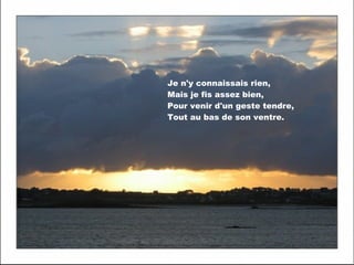 Je n'y connaissais rien,
Mais je fis assez bien,
Pour venir d'un geste tendre,
Tout au bas de son ventre.

 