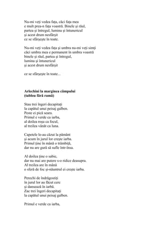 Nu-mi veţi vedea faţa, căci faţa mea
e mult prea-n faţa voastră. Binele şi răul,
partea şi întregul, lumina şi întunericul
şi acest drum nesfârşit
ce se sfârşeşte în toate.
Nu-mi veţi vedea faţa şi umbra nu-mi veţi simţi
căci umbra mea e permanent în umbra voastră
binele şi răul, partea şi întregul,
lumina şi întunericul
şi acest drum nesfârşit
ce se sfârşeşte în toate...
Arlechini la marginea câmpului
(tablou fără ramă)
Stau trei îngeri decapitaţi
la capătul unui peisaj galben.
Peste ei pică seara.
Primul e verde ca iarba,
al doilea roşu ca focul,
al treilea vânăt ca luna.
Capetele le-au căzut la pământ
şi acum în jurul lor creşte iarba.
Primul ţine în mână o trâmbiţă,
dar nu are gură să sufle într-însa.
Al doilea ţine o sabie,
dar nu mai are putere s-o ridice deasupra.
Al treilea are în mână
o sferă de foc şi-năuntrul ei creşte iarba.
Perechi de îndrăgostiţi
în jurul lor au făcut cerc
şi dansează în iarbă.
Zac trei îngeri decapitaţi
la capătul unui peisaj galben.
Primul e verde ca iarba,
 