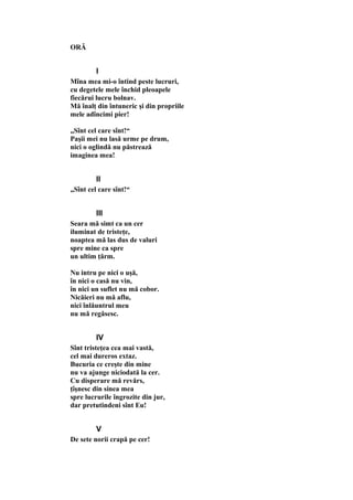ORĂ
I
Mîna mea mi-o întind peste lucruri,
cu degetele mele închid pleoapele
fiecărui lucru bolnav.
Mă înalţ din întuneric şi din propriile
mele adîncimi pier!
„Sînt cel care sînt!“
Paşii mei nu lasă urme pe drum,
nici o oglindă nu păstrează
imaginea mea!
II
„Sînt cel care sînt!“
III
Seara mă simt ca un cer
iluminat de tristeţe,
noaptea mă las dus de valuri
spre mine ca spre
un ultim ţărm.
Nu intru pe nici o uşă,
în nici o casă nu vin,
în nici un suflet nu mă cobor.
Nicăieri nu mă aflu,
nici înlăuntrul meu
nu mă regăsesc.
IV
Sînt tristeţea cea mai vastă,
cel mai dureros extaz.
Bucuria ce creşte din mine
nu va ajunge niciodată la cer.
Cu disperare mă revărs,
ţîşnesc din sinea mea
spre lucrurile îngrozite din jur,
dar pretutindeni sînt Eu!
V
De sete norii crapă pe cer!
 