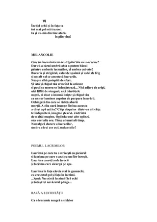 VI
Închid ochii şi în faţa ta
tot mai gol mă trezesc.
Ia şi du-mă din tine afară,
în plin vînt!
MELANCOLIE
Cine în imensitatea ta de strigătul tău nu s-ar teme?
Dar el, a cărui umbră abia o putem bănui
printre umbrele lucrurilor, el umbra cui este?
Bucuria şi strigătul, valul de spaimă şi valul de frig
şi un alt val ce amestecă lucrurile.
Noapte albă potopită de sfere.
Şi iată şi chipul tău crescînd la orizont
şi paşii ce mereu se îndepărtează... Nici adiere de aripi,
nici fîlfîit de steaguri, nici trîmbiţele
nopţii, ci doar o imensă linişte şi chipul tău
ca un cer luminos cuprins de purpura înserării.
Ochii grei din care se ridică aburii
morţii. A cîta oară irumpe fîntîna aceasta
a cărei apă eşti tu? Chip desprins dintr-un alt chip:
te îndepărtezi, imagine ştearsă, răsfrîntă
de o altă imagine. Oglinda unei alte oglinzi,
ora unei alte ore. Timp al unui alt timp.
Nostalgică durere a lucrurilor,
umbra cărui cer eşti, melancolie?
POEMUL LACRIMILOR
Lacrimă pe care tu o striveşti cu piciorul
şi lacrima pe care o arzi cu un fier înroşit.
Lacrima care-ţi arde în ochi
şi lacrima care aleargă pe ape.
Lacrima în faţa căreia stai în genunchi,
cu creştetul gol şi faţa în lacrimi.
...Spui: Nu există lacrimi fără ochi
şi totuşi tot nevăzutul plînge...
RAZĂ A LUCIDITĂŢII
Ca o leucemie neagră a stelelor
 