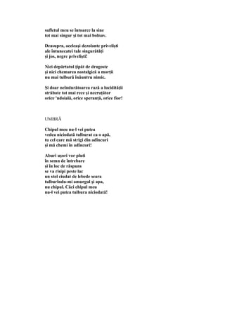 sufletul meu se întoarce la sine
tot mai singur şi tot mai bolnav.
Deasupra, aceleaşi dezolante privelişti
ale întunecatei tale singurătăţi
şi jos, negre privelişti!
Nici depărtatul ţipăt de dragoste
şi nici chemarea nostalgică a morţii
nu mai tulbură înăuntru nimic.
Şi doar neîndurătoarea rază a lucidităţii
străbate tot mai rece şi necruţător
orice 'ndoială, orice speranţă, orice fior!
UMBRĂ
Chipul meu nu-l vei putea
vedea niciodată tulburat ca o apă,
tu cel care mă strigi din adîncuri
şi mă chemi în adîncuri!
Aburi uşori vor pluti
în semn de întrebare
şi în loc de răspuns
se va risipi peste lac
un stol ciudat de lebede seara
tulburîndu-mi amurgul şi apa,
nu chipul. Căci chipul meu
nu-l vei putea tulbura niciodată!
 