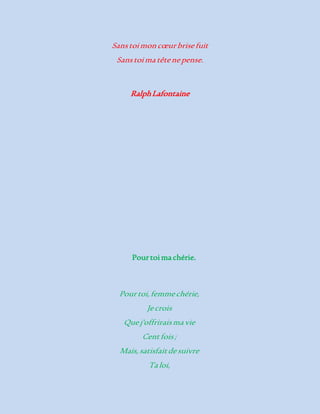 Sans toi mon coeur brise fuit 
Sans toi ma tête ne pense. 
Ralph Lafontaine 
Pour toi ma chérie. 
Pour toi, femme chérie, 
Je crois 
Que j'offrirais ma vie 
Cent fois ; 
Mais, satisfait de suivre 
Ta loi, 
 