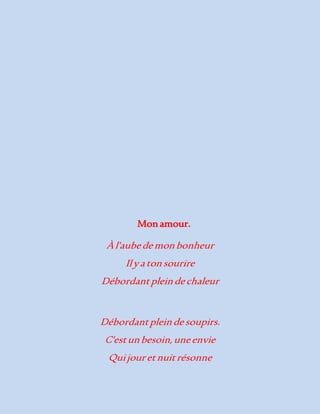 Mon amour. 
À l'aube de mon bonheur 
Il y a ton sourire 
Débordant plein de chaleur 
Débordant plein de soupirs. 
C'est un besoin, une envie 
Qui jour et nuit résonne 
 