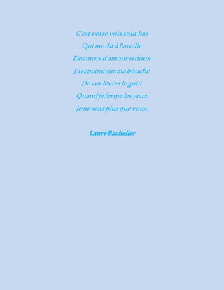 C'est votre voix tout bas 
Qui me dit à l'oreille 
Des mots d'amour si doux 
J'ai encore sur ma bouche 
De vos lèvres le goût 
Quand je ferme les yeux 
Je ne sens plus que vous. 
Laure Bachelier 
