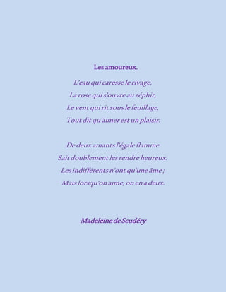 Les amoureux. 
L'eau qui caresse le rivage, 
La rose qui s'ouvre au zéphir, 
Le vent qui rit sous le feuillage, 
Tout dit qu'aimer est un plaisir. 
De deux amants l'égale flamme 
Sait doublement les rendre heureux. 
Les indifférents n'ont qu'une âme ; 
Mais lorsqu'on aime, on en a deux. 
Madeleine de Scudéry 
 