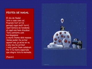 FESTES DE NADAL El dia de Nadal tots a casa com cal. Picarem fort el tió perquè cagui molt torró. Sant Esteve és l’endemà el capó ens hem d’acabar. Tots contents com bordegassos a veure l’home dels nassos. Sense poder-ho evitar aquest any ja se’ns en va. L’any nou ha arribat i tots junts l’hem celebrat. Per fi la festa esperada que alegra tota la mainada. (Popular) 