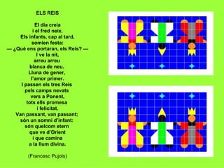 ELS REIS El dia creia i el fred neix. Els infants, cap al tard, somien festa: — ¿Què ens portaran, els Reis? — I ve la nit, arreu arreu  blanca de neu.  Lluna de gener,  l’amor primer. I passen els tres Reis  pels camps nevats  vers a Ponent, tots ells promesa  i felicitat. Van passant, van passant;  són un somni d’infant:  són quelcom etern  que ve d’Orient i que camina a la llum divina. (Francesc Pujols) 