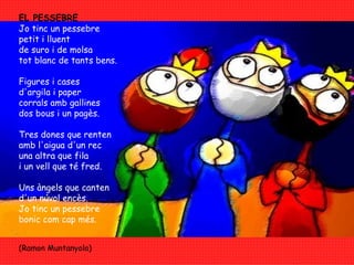EL PESSEBRE Jo tinc un pessebre petit i lluent de suro i de molsa tot blanc de tants bens. Figures i cases d'argila i paper corrals amb gallines  dos bous i un pagès. Tres dones que renten amb l'aigua d'un rec una altra que fila i un vell que té fred. Uns àngels que canten d'un núvol encès. Jo tinc un pessebre bonic com cap més.    (Ramon Muntanyola) 