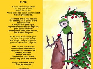 EL TIÓ Hi ha un pila de llenya tallada que ha portat el camió per fer foc a la llar. Amb el tronc més gruixut que hem trobat la tenim preparat el tió. L’hem tapat amb la vella flassada que cada any ens el guarda el fred. Ben arraconadet li hem posat un pot d’aigua, un poma vermella i crostons de pa sec, que li agrada amb deliri. Ben segur que demà, quan me’l miri, sols hi haurà rosegons! Ve del bosc; deu tenir set i gana. Ara, aquí, com que està calentó, ben menjat i tranquil, es prepara per quan tots cridem: - Caga, tió! El tió sap que som criatures i esperant trere’n llaminadures li peguem, sens voler fer-li mal. Ell també, trapasser,  barrejat amb torró a vegades ens caga... carbó!, com a càstig per al més llaminer. I ningú no s’enfada; no cal. És un joc de Nadal. (Joana Raspall) 