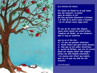 ELS NÚVOLS DE NADAL  Els núvols de Nadal no sé què tenen  que són manyacs: no posen gens de malícia al cel: pel blau puríssim dolçament s'estenen,  a la llum de la posta suaus s'encenen  i de nit deixen veure algun estel. És una de les coses més alegres  veure entre núvols els estels brillar.  Tenebres de Nadal, no sou tenebres;  més hi veig en vosaltres que no en el dia clar. Ai, nit que vas passant silenciosa; ai, núvols blancs que pels estels passeu;  ai, llum que no ets enlloc misteriosa;  ai, portal de Betlem, que ets tot arreu!  Quan me vulgueu donar més alegria  parleu-me dels Nadals ennuvolats, i cm veureu com infant que somnia, que riu a lo que veu amb els ulls aclucats.   (Joan Maragall) 