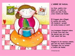 L'ARBRE DE NADAL La Cova, pedra viva; desert, el camí ral. Sota una llum freda, creix l’arbre de Nadal. El freguen ales d’àngel, hi canten els ocells. Oh tenderol i prada! oh verda branca al vent! Les branques d’aquest arbre la freda Cova han clos. No deixen que se’n vagi l’alè calent del bou. Pengem-hi els nostres somnis, que així els veurà l’Infant. Taronges d’or es tornen a l’arbre de Nadal. (Tomàs Garcés) 