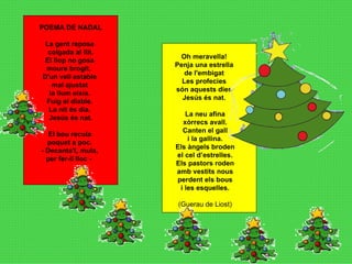 Oh meravella!  Penja una estrella  de l'embigat  Les profecies  són aquests dies  Jesús és nat.  La neu afina xòrrecs avall. Canten el gall i la gallina. Els àngels broden el cel d’estrelles. Els pastors roden amb vestits nous perdent els bous i les esquelles. (Guerau de Liost) POEMA DE NADAL La gent reposa  colgada al llit. El llop no gosa  moure brogit.   D'un vell estable  mal ajustat  la llum eixia.  Fuig el diable.  La nit és dia.  Jesús és nat.   El bou recula  poquet a poc.  - Decanta't, mula,  per fer-li lloc -    