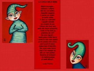 LA COCA DELS REIS Maria enrogia... tothom li oferia  del bó i el millor. Aquella pagesa li porta un mató,  el petit vailet li duu un cabridet i aquell rabadà un crostó de pa. Vénen els tres reis amb els seus presents. - Com m’ho faré jo, pobreta de mi? res puc agrair... Amb pols d’allà terra i amb la neu que queia ja en pasta una coca; per sucre li posa  espurnes d’estrella. De coca més bona mai n’he menjat jo, diu un vell pastor. Somriu al bressol i fa ballmanetes el petit Minyó.  (Laia Ferret) 