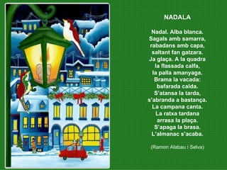 NADALA Nadal. Alba blanca. Sagals amb samarra, rabadans amb capa, saltant fan gatzara. Ja glaça. A la quadra la flassada calfa, la palla amanyaga. Brama la vacada: bafarada calda. S’atansa la tarda, s’abranda a bastança. La campana canta. La ratxa tardana arrasa la plaça. S’apaga la brasa. L’almanac s’acaba. (Ramon Alabau i Selva) 