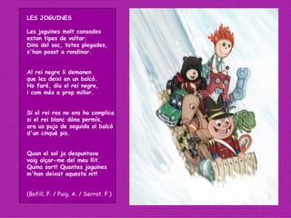 LES JOGUINES Les joguines molt cansades  estan tipes de voltar. Dins del sac, totes plegades, s'han posat a rondinar. Al rei negre li demanen que les deixi en un balcó. Ho faré, diu el rei negre, i com més a prop millor. Si el rei ros no ens ho complica si el rei blanc dóna permís, ara us pujo de seguida al balcó d'un cinquè pis. Quan el sol ja despuntava vaig alçar-me del meu llit. Quina sort! Quantes joguines m'han deixat aquesta nit!   (Bofill, F. / Puig, A. / Serrat, F.) 