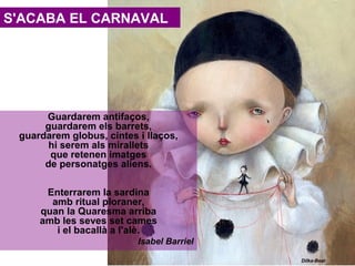 S'ACABA EL CARNAVAL

Guardarem antifaços,
guardarem els barrets,
guardarem globus, cintes i llaços,
hi serem als mirallets
que retenen imatges
de personatges aliens.
Enterrarem la sardina
amb ritual ploraner,
quan la Quaresma arriba
amb les seves set cames
i el bacallà a l'alè.
Isabel Barriel
Dilka-Bear

 