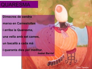 QUARESMA
Dimecres de cendra
marxa en Carnestoltes
i arriba la Quaresma,
una vella amb set cames,
un bacallà a cada mà
i quaranta dies per meditar.
Isabel Barriel

Don Temón

 