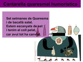 Cantarella quaresmal humorística
Set setmanes de Quaresma
i de bacallà salat.
Estem escanyats de set
i tenim el coll pelat,
car avui tot ha canviat.

Christian Inaraja Genís

 