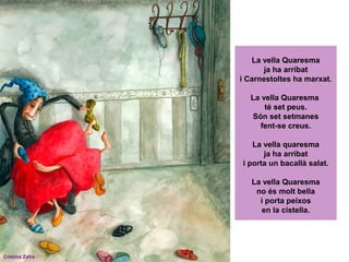 La vella Quaresma
ja ha arribat
i Carnestoltes ha marxat.
La vella Quaresma
té set peus.
Són set setmanes
fent-se creus.
La vella quaresma
ja ha arribat
i porta un bacallà salat.
La vella Quaresma
no és molt bella
i porta peixos
en la cistella.

Cristina Zafra

 