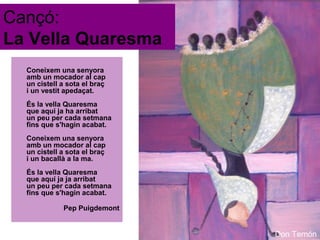Cançó:
La Vella Quaresma
Coneixem una senyora
amb un mocador al cap
un cistell a sota el braç
i un vestit apedaçat.
És la vella Quaresma
que aqui ja ha arribat
un peu per cada setmana
fins que s'hagin acabat.
Coneixem una senyora
amb un mocador al cap
un cistell a sota el braç
i un bacallà a la ma.
És la vella Quaresma
que aquí ja ja arribat
un peu per cada setmana
fins que s'hagin acabat.
Pep Puigdemont

Don Temón

 