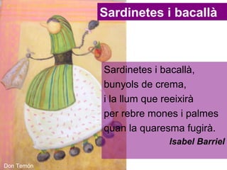 Sardinetes i bacallà

Sardinetes i bacallà,
bunyols de crema,
i la llum que reeixirà
per rebre mones i palmes
quan la quaresma fugirà.
Isabel Barriel
Don Temón

 
