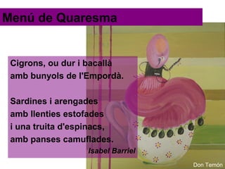 Menú de Quaresma

Cigrons, ou dur i bacallà
amb bunyols de l'Empordà.
Sardines i arengades
amb llenties estofades
i una truita d'espinacs,
amb panses camuflades.
Isabel Barriel
Don Temón

 