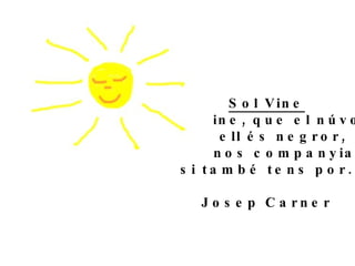 Sol Vine Sol vine, que el núvol tot ell és negror, fem-nos companyia  si també tens por. Josep Carner 