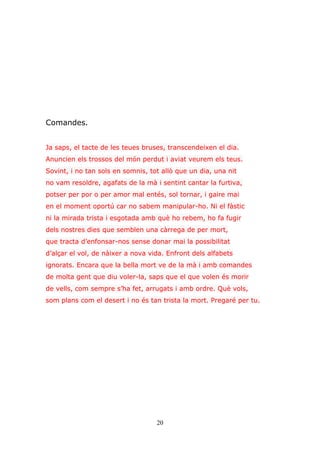 20
Comandes.
Ja saps, el tacte de les teues bruses, transcendeixen el dia.
Anuncien els trossos del món perdut i aviat veurem els teus.
Sovint, i no tan sols en somnis, tot allò que un dia, una nit
no vam resoldre, agafats de la mà i sentint cantar la furtiva,
potser per por o per amor mal entés, sol tornar, i gaire mai
en el moment oportú car no sabem manipular-ho. Ni el fàstic
ni la mirada trista i esgotada amb què ho rebem, ho fa fugir
dels nostres dies que semblen una càrrega de per mort,
que tracta d’enfonsar-nos sense donar mai la possibilitat
d’alçar el vol, de nàixer a nova vida. Enfront dels alfabets
ignorats. Encara que la bella mort ve de la mà i amb comandes
de molta gent que diu voler-la, saps que el que volen és morir
de vells, com sempre s’ha fet, arrugats i amb ordre. Què vols,
som plans com el desert i no és tan trista la mort. Pregaré per tu.
 