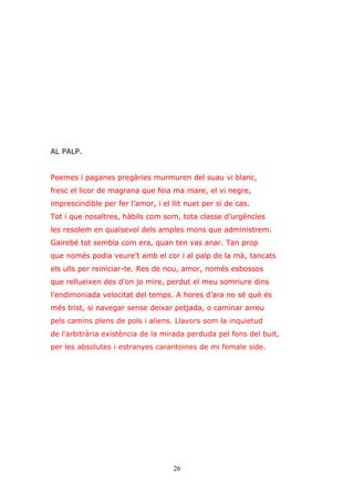 26
AL PALP.
Poemes i paganes pregàries murmuren del suau vi blanc,
fresc el licor de magrana que feia ma mare, el vi negre,
imprescindible per fer l’amor, i el llit nuet per si de cas.
Tot i que nosaltres, hàbils com som, tota classe d’urgències
les resolem en qualsevol dels amples mons que administrem.
Gairebé tot sembla com era, quan ten vas anar. Tan prop
que només podia veure’t amb el cor i al palp de la mà, tancats
els ulls per reiniciar-te. Res de nou, amor, només esbossos
que rellueixen des d'on jo mire, perdut el meu somriure dins
l'endimoniada velocitat del temps. A hores d’ara no sé què és
més trist, si navegar sense deixar petjada, o caminar arreu
pels camins plens de pols i aliens. Llavors som la inquietud
de l'arbitrària existència de la mirada perduda pel fons del buit,
per les absolutes i estranyes carantoines de mi female side.
 