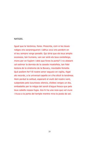 35
NATGES.
Igual que la Verònica, fores. Proscrita, com si les teues
natges ens sorprengueren i àdhuc avui ens perdem en
el teu sempre verge paradís. Qui diria que els teus amplis
excessos, tan humans, van ser amb els teus centelleigs,
mons per on fugíem i dels que fores la porta? I no obstant
cal estimar la derrota de la casada insatisfeta, tan fidel
lectora de la síndrome de la Bovary, inevitable femella.
Què podíem fer? El nostre amor segueix en vigília, lligat
als records, a la universal capella on s’ha diluït la tendresa.
Hem perdut la solitud, esperant el xiulit del nostre vent,
subjectats pels luxuriosos silencis, d'albes verges un dia,
embadalits per la màgia del soroll d'aigua fresca que pels
teus cabells rossos fugia. Ara hi ha una noia que vol viure
i truca a la porta del temple mentre mira la posta de sol.
 