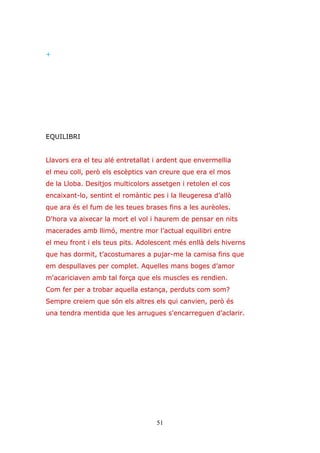51
+
EQUILIBRI
Llavors era el teu alé entretallat i ardent que envermellia
el meu coll, però els escèptics van creure que era el mos
de la Lloba. Desitjos multicolors assetgen i retolen el cos
encaixant-lo, sentint el romàntic pes i la lleugeresa d’allò
que ara és el fum de les teues brases fins a les aurèoles.
D'hora va aixecar la mort el vol i haurem de pensar en nits
macerades amb llimó, mentre mor l’actual equilibri entre
el meu front i els teus pits. Adolescent més enllà dels hiverns
que has dormit, t’acostumares a pujar-me la camisa fins que
em despullaves per complet. Aquelles mans boges d’amor
m'acariciaven amb tal força que els muscles es rendien.
Com fer per a trobar aquella estança, perduts com som?
Sempre creiem que són els altres els qui canvien, però és
una tendra mentida que les arrugues s'encarreguen d’aclarir.
 