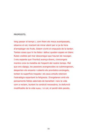 54
PROPOSITS.
Veig passar el temps i, com feien els meus avantpassats,
observe el cel, tractant de mirar atent per si ja és hora
d'arreplegar els fruits. Estem vivint el crepuscle de la tardor.
Tantes coses que hi ha fetes i àdhuc queden espais en blanc
Rutes visibles pel mar desconegut que hauran de navegar.
I ens espanta que l'horitzó avança divers, s'encongeix
mentre creix la malaltia de l'esperit del nostre temps. Mal
que ens sàpiga, les passions avergonyides se submergeixen,
desperten els encants i coberts els pronòstics arcàngels,
torben la superfície traçada i els seus antulls retorcen
l'estratègia espantant la feligresia. S'engalanen amb els
pensaments febles adornats de banalitat i naix la vida
com a reclam, burlant la condició necessària, la disfunció
modificable de la vida suau, i si cal, el perdó dels pecats.
 