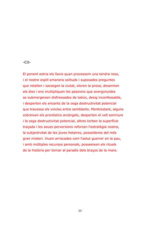 55
-CII-
El ponent estria els llavis quan processem una tendra rosa,
i el nostre espill amanera solituds i suposades preguntes
que retallen i sacsegen la ciutat, oloren la presa, desarmen
els dies i ens multipliquen les passions que avergonyides
se submergeixen disfressades de tabús, desig inconfessable,
i desperten els encants de la cega destructivitat potencial
que travessa els vincles entre semblants. Mentrestant, alguns
cobreixen els pronòstics arcàngels, desperten el vell somriure
i la cega destructivitat potencial, altres torben la superfície
traçada i les seues perversions reforcen l'estratègia nostra,
la subjectivitat de les joves hetaires, posseïdores del més
gran misteri. Viuen arriscades com l'astut guerrer en la pau,
i amb múltiples recursos personals, posseeixen els rituals
de la història per tornar al paradís dels braços de la mare.
 