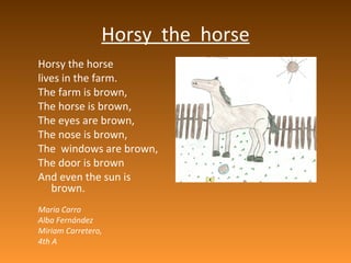 Horsy  the  horse Horsy the horse lives in the farm. The farm is brown, The horse is brown, The eyes are brown, The nose is brown, The  windows are brown, The door is brown And even the sun is brown. Maria Carro Alba Fernández Miriam  Carretero,  4th A 