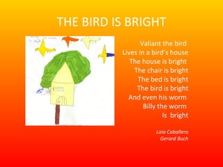 THE BIRD IS BRIGHT Valiant the bird  Lives in a bird’s house The house is bright  The chair is bright The bed is bright The bird is bright And even his worm  Billy the worm  Is  bright Laia Caballero Gerard Buch 