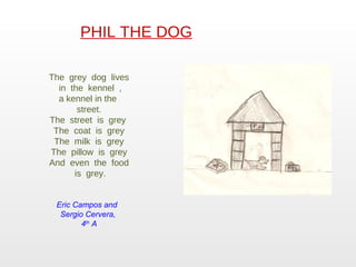 PHIL THE DOG The  grey  dog  lives  in  the  kennel  , a kennel in the  street. The  street  is  grey  The  coat  is  grey The  milk  is  grey The  pillow  is  grey And  even  the  food  is  grey. Eric Campos and  Sergio Cervera,  4 th  A 