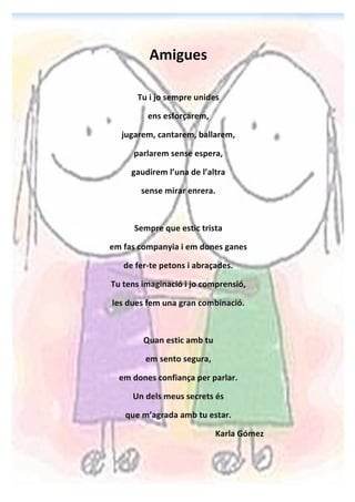 !
Amigues!
!
Tu!i!jo!sempre!unides!
ens!esforçarem,!
jugarem,!cantarem,!ballarem,!
parlarem!sense!espera,!
gaudirem!l’una!de!l’altra!
sense!mirar!enrera.!
!
Sempre!que!estic!trista!
em!fas!companyia!i!em!dones!ganes!
de!fer=te!petons!i!abraçades.!
Tu!tens!imaginació!i!jo!comprensió,!
les!dues!fem!una!gran!combinació.!
!
Quan!estic!amb!tu!!
em!sento!segura,!
em!dones!confiança!per!parlar.!
Un!dels!meus!secrets!és!
que!m’agrada!amb!tu!estar.!
Karla!Gómez!
 