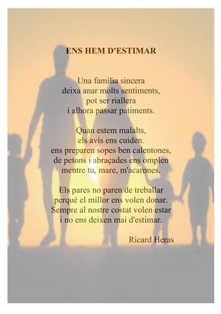 ENS HEM D'ESTIMAR
Una família sincera
deixa anar molts sentiments,
pot ser riallera
i alhora passar patiments.
Quan estem malalts,
els avis ens cuiden.
ens preparen sopes ben calentones,
de petons i abraçades ens omplen
mentre tu, mare, m'acarones.
Els pares no paren de treballar
perquè el millor ens volen donar.
Sempre al nostre costat volen estar
i no ens deixen mai d'estimar.
Ricard Heras
 