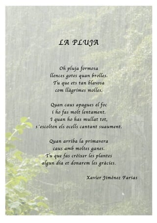 LA PLUJA
Oh pluja formosa
llences gotes quan brolles.
Tu que ets tan blavosa
com llàgrimes molles.
Quan caus apagues el foc
i ho fas molt lentament.
I quan ho has mullat tot,
s´escolten els ocells cantant suaument.
Quan arriba la primavera
caus amb moltes ganes.
Tu que fas créixer les plantes
algun dia et donarem les gràcies.
Xavier Jiménez Farias
 